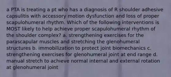 a PTA is treating a pt who has a diagnosis of R shoulder adhesive capsulitis with accessory motion dysfunction and loss of proper scapulohumeral rhythm. Which of the following interventions is MOST likely to help achieve proper scapulohumeral rhythm of the shoulder complex? a. strengthening exercises for the parascapular muscles and stretching the glenohumeral structures b. immobilization to protect joint biomechanics c. strengthening exercises for glenohumeral joint at end range d. manual stretch to achieve normal internal and external rotation at glenohumeral joint