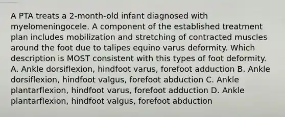 A PTA treats a 2-month-old infant diagnosed with myelomeningocele. A component of the established treatment plan includes mobilization and stretching of contracted muscles around the foot due to talipes equino varus deformity. Which description is MOST consistent with this types of foot deformity. A. Ankle dorsiflexion, hindfoot varus, forefoot adduction B. Ankle dorsiflexion, hindfoot valgus, forefoot abduction C. Ankle plantarflexion, hindfoot varus, forefoot adduction D. Ankle plantarflexion, hindfoot valgus, forefoot abduction