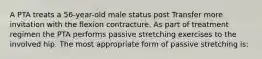 A PTA treats a 56-year-old male status post Transfer more invitation with the flexion contracture. As part of treatment regimen the PTA performs passive stretching exercises to the involved hip. The most appropriate form of passive stretching is: