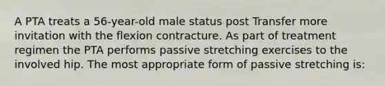 A PTA treats a 56-year-old male status post Transfer more invitation with the flexion contracture. As part of treatment regimen the PTA performs passive stretching exercises to the involved hip. The most appropriate form of passive stretching is: