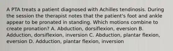 A PTA treats a patient diagnosed with Achilles tendinosis. During the session the therapist notes that the patient's foot and ankle appear to be pronated in standing. Which motions combine to create pronation? A. Abduction, dorsiflexion, eversion B. Adduction, dorsiflexion, inversion C. Abduction, plantar flexion, eversion D. Adduction, plantar flexion, inversion