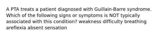 A PTA treats a patient diagnosed with Guillain-Barre syndrome. Which of the following signs or symptoms is NOT typically associated with this condition? weakness difficulty breathing areflexia absent sensation