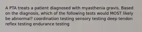 A PTA treats a patient diagnosed with myasthenia gravis. Based on the diagnosis, which of the following tests would MOST likely be abnormal? coordination testing sensory testing deep tendon reflex testing endurance testing