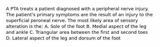 A PTA treats a patient diagnosed with a peripheral nerve injury. The patient's primary symptoms are the result of an injury to the superficial peroneal nerve. The most likely area of sensory alteration is the: A. Sole of the foot B. Medial aspect of the leg and ankle C. Triangular area between the first and second toes D. Lateral aspect of the leg and dorsum of the foot