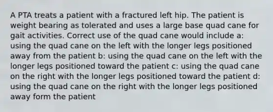 A PTA treats a patient with a fractured left hip. The patient is weight bearing as tolerated and uses a large base quad cane for gait activities. Correct use of the quad cane would include a: using the quad cane on the left with the longer legs positioned away from the patient b: using the quad cane on the left with the longer legs positioned toward the patient c: using the quad cane on the right with the longer legs positioned toward the patient d: using the quad cane on the right with the longer legs positioned away form the patient