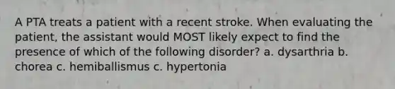 A PTA treats a patient with a recent stroke. When evaluating the patient, the assistant would MOST likely expect to find the presence of which of the following disorder? a. dysarthria b. chorea c. hemiballismus c. hypertonia