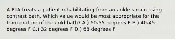 A PTA treats a patient rehabilitating from an ankle sprain using contrast bath. Which value would be most appropriate for the temperature of the cold bath? A.) 50-55 degrees F B.) 40-45 degrees F C.) 32 degrees F D.) 68 degrees F