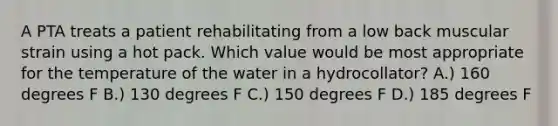 A PTA treats a patient rehabilitating from a low back muscular strain using a hot pack. Which value would be most appropriate for the temperature of the water in a hydrocollator? A.) 160 degrees F B.) 130 degrees F C.) 150 degrees F D.) 185 degrees F