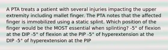 A PTA treats a patient with several injuries impacting the upper extremity including mallet finger. The PTA notes that the affected finger is immobilized using a static splint. Which position of the finger would be the MOST essential when splinting? -5° of flexion at the DIP -5° of flexion at the PIP -5° of hyperextension at the DIP -5° of hyperextension at the PIP