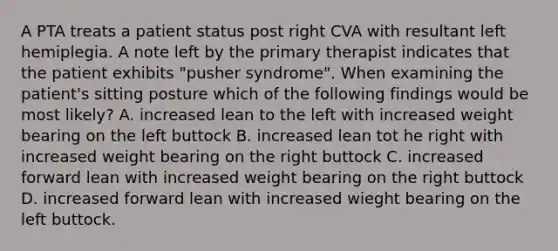 A PTA treats a patient status post right CVA with resultant left hemiplegia. A note left by the primary therapist indicates that the patient exhibits "pusher syndrome". When examining the patient's sitting posture which of the following findings would be most likely? A. increased lean to the left with increased weight bearing on the left buttock B. increased lean tot he right with increased weight bearing on the right buttock C. increased forward lean with increased weight bearing on the right buttock D. increased forward lean with increased wieght bearing on the left buttock.