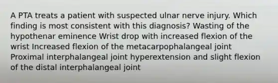 A PTA treats a patient with suspected ulnar nerve injury. Which finding is most consistent with this diagnosis? Wasting of the hypothenar eminence Wrist drop with increased flexion of the wrist Increased flexion of the metacarpophalangeal joint Proximal interphalangeal joint hyperextension and slight flexion of the distal interphalangeal joint