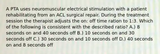 A PTA uses neuromuscular electrical stimulation with a patient rehabilitating from an ACL surgical repair. During the treatment session the therapist adjusts the on: off time ration to 1:3. Which of the following is consistent with the described ratio? A.) 8 seconds on and 40 seconds off B.) 10 seconds on and 30 seconds off C.) 30 seconds on and 10 seconds off D.) 40 seconds on and 8 seconds off