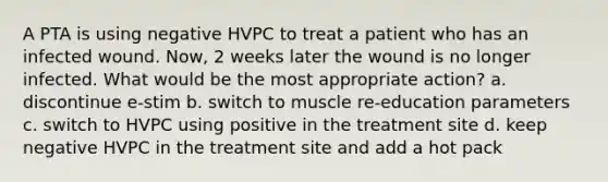 A PTA is using negative HVPC to treat a patient who has an infected wound. Now, 2 weeks later the wound is no longer infected. What would be the most appropriate action? a. discontinue e-stim b. switch to muscle re-education parameters c. switch to HVPC using positive in the treatment site d. keep negative HVPC in the treatment site and add a hot pack