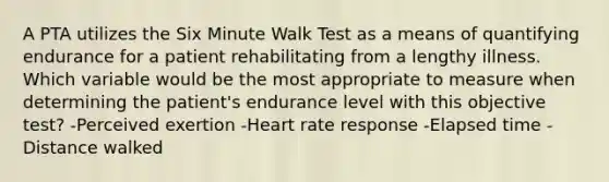 A PTA utilizes the Six Minute Walk Test as a means of quantifying endurance for a patient rehabilitating from a lengthy illness. Which variable would be the most appropriate to measure when determining the patient's endurance level with this objective test? -Perceived exertion -Heart rate response -Elapsed time -Distance walked