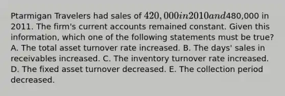 Ptarmigan Travelers had sales of 420,000 in 2010 and480,000 in 2011. The firm's current accounts remained constant. Given this information, which one of the following statements must be true? A. The total asset turnover rate increased. B. The days' sales in receivables increased. C. The inventory turnover rate increased. D. The fixed asset turnover decreased. E. The collection period decreased.