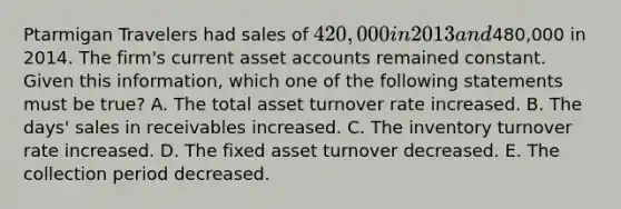 Ptarmigan Travelers had sales of 420,000 in 2013 and480,000 in 2014. The firm's current asset accounts remained constant. Given this information, which one of the following statements must be true? A. The total asset turnover rate increased. B. The days' sales in receivables increased. C. The inventory turnover rate increased. D. The fixed asset turnover decreased. E. The collection period decreased.