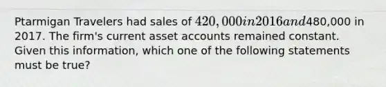 Ptarmigan Travelers had sales of 420,000 in 2016 and480,000 in 2017. The firm's current asset accounts remained constant. Given this information, which one of the following statements must be true?