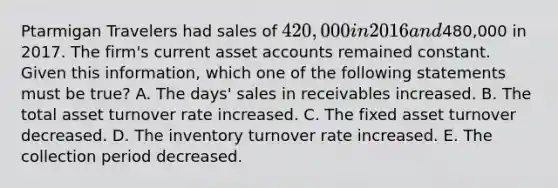 Ptarmigan Travelers had sales of 420,000 in 2016 and480,000 in 2017. The firm's current asset accounts remained constant. Given this information, which one of the following statements must be true? A. The days' sales in receivables increased. B. The total asset turnover rate increased. C. The fixed asset turnover decreased. D. The inventory turnover rate increased. E. The collection period decreased.