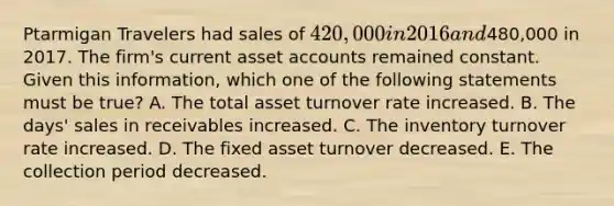 Ptarmigan Travelers had sales of 420,000 in 2016 and480,000 in 2017. The firm's current asset accounts remained constant. Given this information, which one of the following statements must be true? A. The total asset turnover rate increased. B. The days' sales in receivables increased. C. The inventory turnover rate increased. D. The fixed asset turnover decreased. E. The collection period decreased.