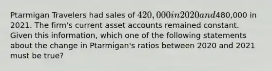 Ptarmigan Travelers had sales of 420,000 in 2020 and480,000 in 2021. The firm's current asse<a href='https://www.questionai.com/knowledge/k7x83BRk9p-t-accounts' class='anchor-knowledge'>t accounts</a> remained constant. Given this information, which one of the following statements about the change in Ptarmigan's ratios between 2020 and 2021 must be true?