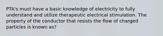 PTA's must have a basic knowledge of electricity to fully understand and utilize therapeutic electrical stimulation. The property of the conductor that resists the flow of charged particles is known as?