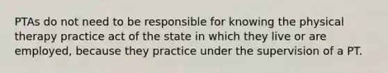 PTAs do not need to be responsible for knowing the physical therapy practice act of the state in which they live or are employed, because they practice under the supervision of a PT.