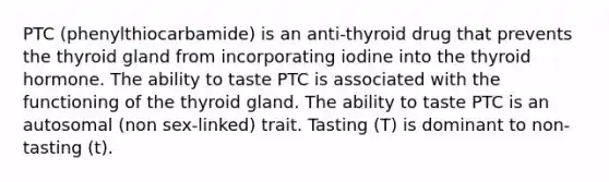 PTC (phenylthiocarbamide) is an anti-thyroid drug that prevents the thyroid gland from incorporating iodine into the thyroid hormone. The ability to taste PTC is associated with the functioning of the thyroid gland. The ability to taste PTC is an autosomal (non sex-linked) trait. Tasting (T) is dominant to non-tasting (t).