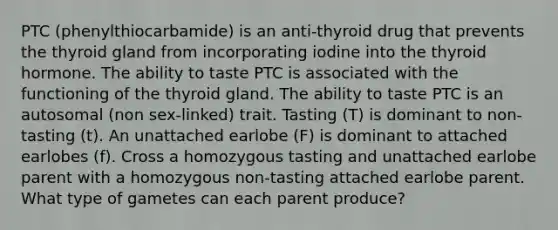 PTC (phenylthiocarbamide) is an anti-thyroid drug that prevents the thyroid gland from incorporating iodine into the thyroid hormone. The ability to taste PTC is associated with the functioning of the thyroid gland. The ability to taste PTC is an autosomal (non sex-linked) trait. Tasting (T) is dominant to non-tasting (t). An unattached earlobe (F) is dominant to attached earlobes (f). Cross a homozygous tasting and unattached earlobe parent with a homozygous non-tasting attached earlobe parent. What type of gametes can each parent produce?