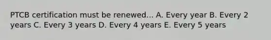 PTCB certification must be renewed... A. Every year B. Every 2 years C. Every 3 years D. Every 4 years E. Every 5 years