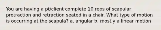 You are having a pt/client complete 10 reps of scapular protraction and retraction seated in a chair. What type of motion is occurring at the scapula? a. angular b. mostly a linear motion