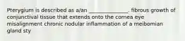 Pterygium is described as a/an _______________. fibrous growth of conjunctival tissue that extends onto the cornea eye misalignment chronic nodular inflammation of a meibomian gland sty