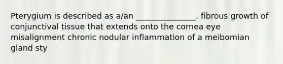 Pterygium is described as a/an _______________. fibrous growth of conjunctival tissue that extends onto the cornea eye misalignment chronic nodular inflammation of a meibomian gland sty