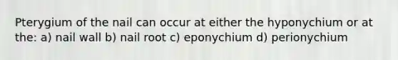 Pterygium of the nail can occur at either the hyponychium or at the: a) nail wall b) nail root c) eponychium d) perionychium