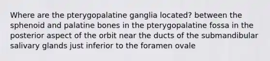 Where are the pterygopalatine ganglia located? between the sphenoid and palatine bones in the pterygopalatine fossa in the posterior aspect of the orbit near the ducts of the submandibular salivary glands just inferior to the foramen ovale