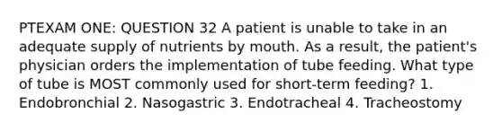 PTEXAM ONE: QUESTION 32 A patient is unable to take in an adequate supply of nutrients by mouth. As a result, the patient's physician orders the implementation of tube feeding. What type of tube is MOST commonly used for short-term feeding? 1. Endobronchial 2. Nasogastric 3. Endotracheal 4. Tracheostomy