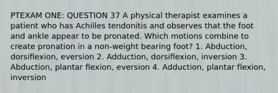 PTEXAM ONE: QUESTION 37 A physical therapist examines a patient who has Achilles tendonitis and observes that the foot and ankle appear to be pronated. Which motions combine to create pronation in a non-weight bearing foot? 1. Abduction, dorsiflexion, eversion 2. Adduction, dorsiflexion, inversion 3. Abduction, plantar flexion, eversion 4. Adduction, plantar flexion, inversion