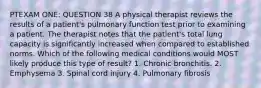 PTEXAM ONE: QUESTION 38 A physical therapist reviews the results of a patient's pulmonary function test prior to examining a patient. The therapist notes that the patient's total lung capacity is significantly increased when compared to established norms. Which of the following medical conditions would MOST likely produce this type of result? 1. Chronic bronchitis. 2. Emphysema 3. Spinal cord injury 4. Pulmonary fibrosis