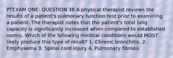 PTEXAM ONE: QUESTION 38 A physical therapist reviews the results of a patient's pulmonary function test prior to examining a patient. The therapist notes that the patient's total lung capacity is significantly increased when compared to established norms. Which of the following medical conditions would MOST likely produce this type of result? 1. Chronic bronchitis. 2. Emphysema 3. Spinal cord injury 4. Pulmonary fibrosis