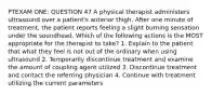 PTEXAM ONE: QUESTION 47 A physical therapist administers ultrasound over a patient's anterior thigh. After one minute of treatment, the patient reports feeling a slight burning sensation under the soundhead. Which of the following actions is the MOST appropriate for the therapist to take? 1. Explain to the patient that what they feel is not out of the ordinary when using ultrasound 2. Temporarily discontinue treatment and examine the amount of coupling agent utilized 3. Discontinue treatment and contact the referring physician 4. Continue with treatment utilizing the current parameters