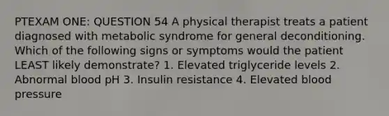 PTEXAM ONE: QUESTION 54 A physical therapist treats a patient diagnosed with metabolic syndrome for general deconditioning. Which of the following signs or symptoms would the patient LEAST likely demonstrate? 1. Elevated triglyceride levels 2. Abnormal blood pH 3. Insulin resistance 4. Elevated blood pressure