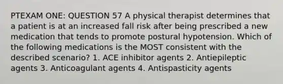 PTEXAM ONE: QUESTION 57 A physical therapist determines that a patient is at an increased fall risk after being prescribed a new medication that tends to promote postural hypotension. Which of the following medications is the MOST consistent with the described scenario? 1. ACE inhibitor agents 2. Antiepileptic agents 3. Anticoagulant agents 4. Antispasticity agents