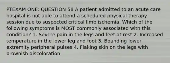 PTEXAM ONE: QUESTION 58 A patient admitted to an acute care hospital is not able to attend a scheduled physical therapy session due to suspected critical limb ischemia. Which of the following symptoms is MOST commonly associated with this condition? 1. Severe pain in the legs and feet at rest 2. Increased temperature in the lower leg and foot 3. Bounding lower extremity peripheral pulses 4. Flaking skin on the legs with brownish discoloration