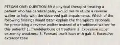 PTEXAM ONE: QUESTION 59 A physical therapist treating a patient who has cerebral palsy would like to utilize a reverse walker to help with the observed gait impairments. Which of the following findings would BEST explain the therapist's rationale for prescribing a reverse walker instead of a traditional walker for this patient? 1. Trendelenburg gait pattern 2. Excessive upper extremity weakness 3. Forward trunk lean with gait 4. Excessive extensor tone