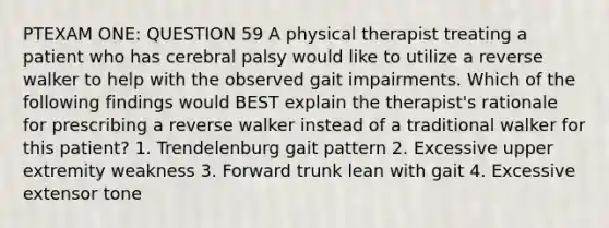 PTEXAM ONE: QUESTION 59 A physical therapist treating a patient who has cerebral palsy would like to utilize a reverse walker to help with the observed gait impairments. Which of the following findings would BEST explain the therapist's rationale for prescribing a reverse walker instead of a traditional walker for this patient? 1. Trendelenburg gait pattern 2. Excessive upper extremity weakness 3. Forward trunk lean with gait 4. Excessive extensor tone