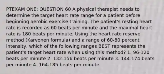 PTEXAM ONE: QUESTION 60 A physical therapist needs to determine the target heart rate range for a patient before beginning aerobic exercise training. The patient's resting heart rate is recorded as 60 beats per minute and the maximal heart rate is 180 beats per minute. Using the heart rate reserve method (Karvonen formula) and a range of 60-80 percent intensity, which of the following ranges BEST represents the patient's target heart rate when using this method? 1. 96-120 beats per minute 2. 132-156 beats per minute 3. 144-174 beats per minute 4. 164-185 beats per minute