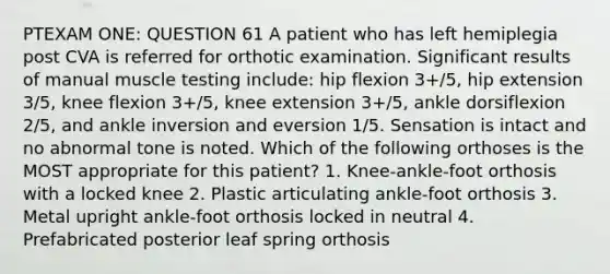 PTEXAM ONE: QUESTION 61 A patient who has left hemiplegia post CVA is referred for orthotic examination. Significant results of manual muscle testing include: hip flexion 3+/5, hip extension 3/5, knee flexion 3+/5, knee extension 3+/5, ankle dorsiflexion 2/5, and ankle inversion and eversion 1/5. Sensation is intact and no abnormal tone is noted. Which of the following orthoses is the MOST appropriate for this patient? 1. Knee-ankle-foot orthosis with a locked knee 2. Plastic articulating ankle-foot orthosis 3. Metal upright ankle-foot orthosis locked in neutral 4. Prefabricated posterior leaf spring orthosis