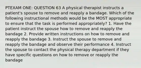 PTEXAM ONE: QUESTION 63 A physical therapist instructs a patient's spouse to remove and reapply a bandage. Which of the following instructional methods would be the MOST appropriate to ensure that the task is performed appropriately? 1. Have the patient instruct the spouse how to remove and reapply the bandage 2. Provide written instructions on how to remove and reapply the bandage 3. Instruct the spouse to remove and reapply the bandage and observe their performance 4. Instruct the spouse to contact the physical therapy department if they have specific questions on how to remove or reapply the bandage