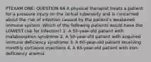 PTEXAM ONE: QUESTION 64 A physical therapist treats a patient for a pressure injury on the ischial tuberosity and is concerned about the risk of infection caused by the patient's weakened immune system. Which of the following patients would have the LOWEST risk for infection? 1. A 55-year-old patient with malabsorption syndrome 2. A 50-year-old patient with acquired immune deficiency syndrome 3. A 60-year-old patient receiving monthly cortisone injections 4. A 65-year-old patient with iron-deficiency anemia