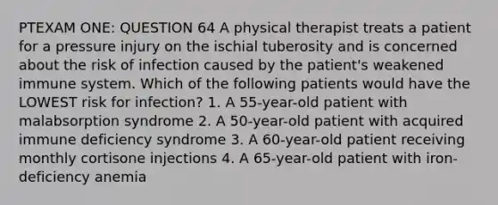 PTEXAM ONE: QUESTION 64 A physical therapist treats a patient for a pressure injury on the ischial tuberosity and is concerned about the risk of infection caused by the patient's weakened immune system. Which of the following patients would have the LOWEST risk for infection? 1. A 55-year-old patient with malabsorption syndrome 2. A 50-year-old patient with acquired immune deficiency syndrome 3. A 60-year-old patient receiving monthly cortisone injections 4. A 65-year-old patient with iron-deficiency anemia