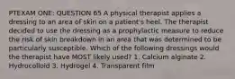 PTEXAM ONE: QUESTION 65 A physical therapist applies a dressing to an area of skin on a patient's heel. The therapist decided to use the dressing as a prophylactic measure to reduce the risk of skin breakdown in an area that was determined to be particularly susceptible. Which of the following dressings would the therapist have MOST likely used? 1. Calcium alginate 2. Hydrocolloid 3. Hydrogel 4. Transparent film